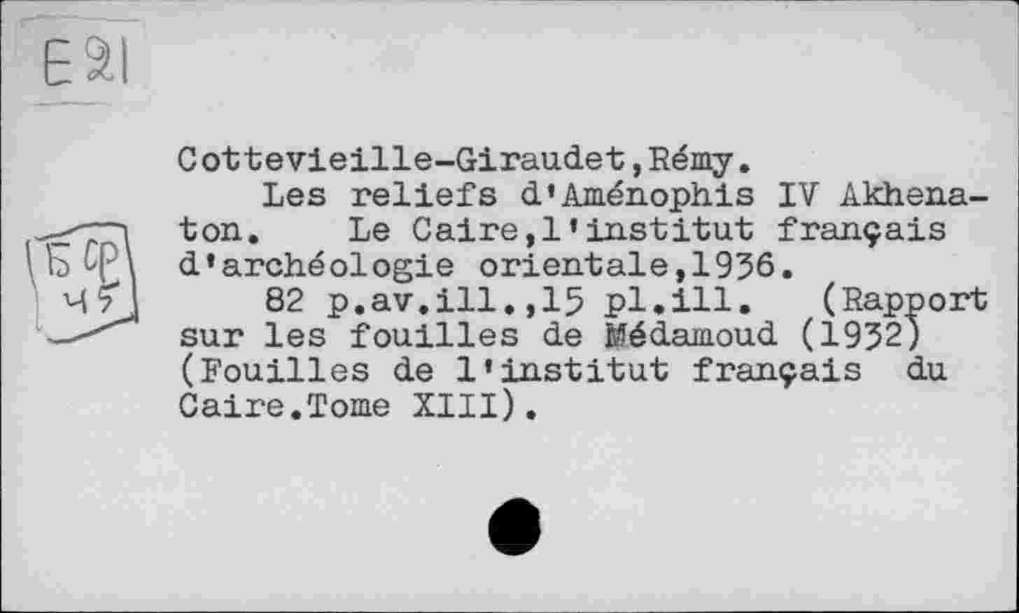 ﻿ESI
Cottevieille-Giraudet,Rémy.
Les reliefs d’Aménophis IV Akhena-ton. Le Caire,!’institut français d’archéologie orientale,1936.
82 p.av.ill.,15 pl.ill. (Rapport sur les fouilles de Médamoud (1932) (Fouilles de l’institut français du Caire.Tome XIII).